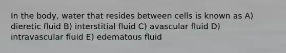 In the body, water that resides between cells is known as​ A) dieretic fluid B) interstitial fluid C) avascular fluid D) intravascular fluid E) edematous fluid