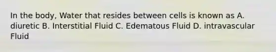 In the body, Water that resides between cells is known as A. diuretic B. Interstitial Fluid C. Edematous Fluid D. intravascular Fluid