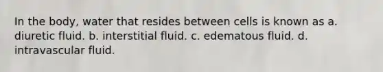 In the body, water that resides between cells is known as a. diuretic fluid. b. interstitial fluid. c. edematous fluid. d. intravascular fluid.