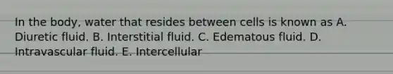 In the body, water that resides between cells is known as A. Diuretic fluid. B. Interstitial fluid. C. Edematous fluid. D. Intravascular fluid. E. Intercellular