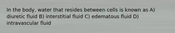 In the body, water that resides between cells is known as A) diuretic fluid B) interstitial fluid C) edematous fluid D) intravascular fluid