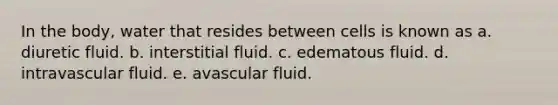 In the body, water that resides between cells is known as a. diuretic fluid. b. interstitial fluid. c. edematous fluid. d. intravascular fluid. e. avascular fluid.