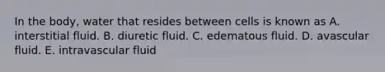 In the body, water that resides between cells is known as​ A. interstitial fluid. ​B. diuretic fluid. C. edematous fluid. ​D. avascular fluid. ​E. intravascular fluid