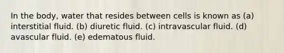 In the body, water that resides between cells is known as​ (a) ​interstitial fluid. (b) ​diuretic fluid. (c) ​intravascular fluid. (d) avascular fluid. (e) edematous fluid.