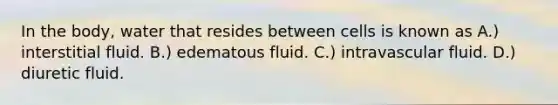 In the body, water that resides between cells is known as A.) interstitial fluid. B.) edematous fluid. C.) intravascular fluid. D.) diuretic fluid.