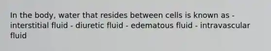 In the body, water that resides between cells is known as - interstitial fluid - diuretic fluid - edematous fluid - intravascular fluid