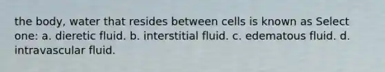 the body, water that resides between cells is known as Select one: a. dieretic fluid. b. interstitial fluid. c. edematous fluid. d. intravascular fluid.