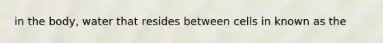 in the body, water that resides between cells in known as the