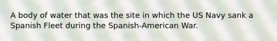 A body of water that was the site in which the US Navy sank a Spanish Fleet during the Spanish-American War.