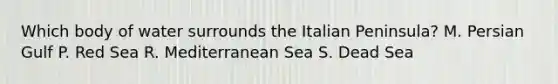 Which body of water surrounds the Italian Peninsula? M. Persian Gulf P. Red Sea R. Mediterranean Sea S. Dead Sea