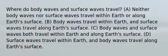 Where do body waves and surface waves travel? (A) Neither body waves nor surface waves travel within Earth or along Earth's surface. (B) Body waves travel within Earth, and surface waves travel along Earth's surface. (C) Body waves and surface waves both travel within Earth and along Earth's surface. (D) Surface waves travel within Earth, and body waves travel along Earth's surface.