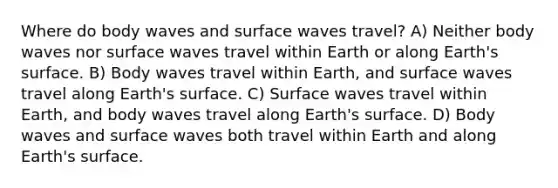 Where do body waves and surface waves travel? A) Neither body waves nor surface waves travel within Earth or along Earth's surface. B) Body waves travel within Earth, and surface waves travel along Earth's surface. C) Surface waves travel within Earth, and body waves travel along Earth's surface. D) Body waves and surface waves both travel within Earth and along Earth's surface.