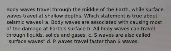 Body waves travel through the middle of the Earth, while surface waves travel at shallow depths. Which statement is true about seismic waves? a. Body waves are associated with causing most of the damage at Earth's surface b. All body waves can travel through liquids, solids and gases. c. S waves are also called "surface waves" d. P waves travel faster than S waves.