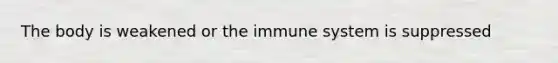 The body is weakened or the immune system is suppressed