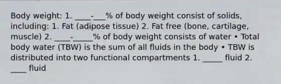 Body weight: 1. ____-___% of body weight consist of solids, including: 1. Fat (adipose tissue) 2. Fat free (bone, cartilage, muscle) 2. ____-_____% of body weight consists of water • Total body water (TBW) is the sum of all fluids in the body • TBW is distributed into two functional compartments 1. _____ fluid 2. ____ fluid