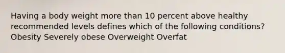 Having a body weight more than 10 percent above healthy recommended levels defines which of the following conditions? Obesity Severely obese Overweight Overfat