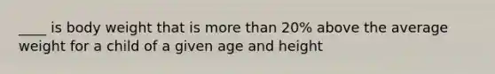 ____ is body weight that is more than 20% above the average weight for a child of a given age and height