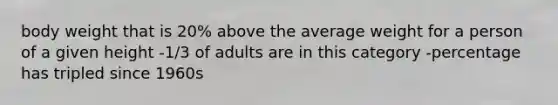 body weight that is 20% above the average weight for a person of a given height -1/3 of adults are in this category -percentage has tripled since 1960s