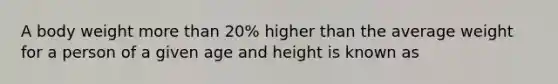 A body weight more than 20% higher than the average weight for a person of a given age and height is known as