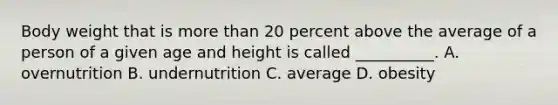 Body weight that is more than 20 percent above the average of a person of a given age and height is called __________. A. overnutrition B. undernutrition C. average D. obesity