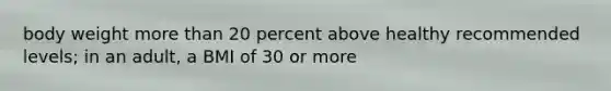 body weight more than 20 percent above healthy recommended levels; in an adult, a BMI of 30 or more