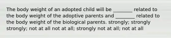 The body weight of an adopted child will be ________ related to the body weight of the adoptive parents and ________ related to the body weight of the biological parents. strongly; strongly strongly; not at all not at all; strongly not at all; not at all