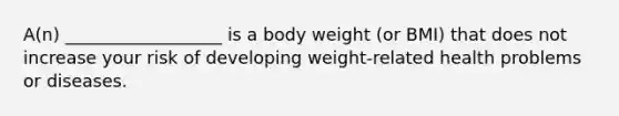 A(n) __________________ is a body weight (or BMI) that does not increase your risk of developing weight-related health problems or diseases.