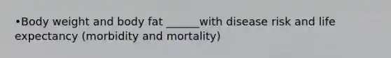 •Body weight and body fat ______with disease risk and life expectancy (morbidity and mortality)