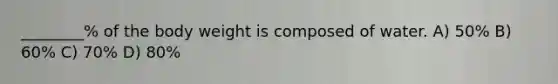 ________% of the body weight is composed of water. A) 50% B) 60% C) 70% D) 80%