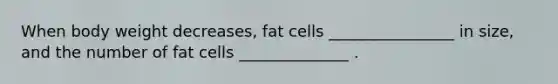 When body weight decreases, fat cells ________________ in size, and the number of fat cells ______________ .