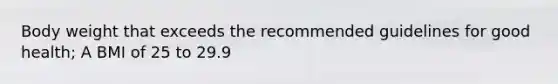 Body weight that exceeds the recommended guidelines for good health; A BMI of 25 to 29.9