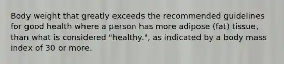 Body weight that greatly exceeds the recommended guidelines for good health where a person has more adipose (fat) tissue, than what is considered "healthy.", as indicated by a body mass index of 30 or more.