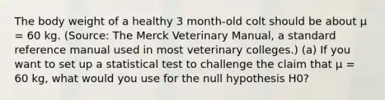 The body weight of a healthy 3 month-old colt should be about μ = 60 kg. (Source: The Merck Veterinary Manual, a standard reference manual used in most veterinary colleges.) (a) If you want to set up a statistical test to challenge the claim that μ = 60 kg, what would you use for the null hypothesis H0?