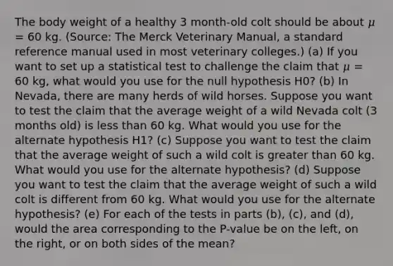 The body weight of a healthy 3 month-old colt should be about 𝜇 = 60 kg. (Source: The Merck Veterinary Manual, a standard reference manual used in most veterinary colleges.) (a) If you want to set up a statistical test to challenge the claim that 𝜇 = 60 kg, what would you use for the null hypothesis H0? (b) In Nevada, there are many herds of wild horses. Suppose you want to test the claim that the average weight of a wild Nevada colt (3 months old) is less than 60 kg. What would you use for the alternate hypothesis H1? (c) Suppose you want to test the claim that the average weight of such a wild colt is greater than 60 kg. What would you use for the alternate hypothesis? (d) Suppose you want to test the claim that the average weight of such a wild colt is different from 60 kg. What would you use for the alternate hypothesis? (e) For each of the tests in parts (b), (c), and (d), would the area corresponding to the P-value be on the left, on the right, or on both sides of the mean?