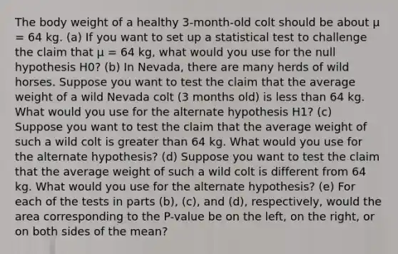 The body weight of a healthy 3-month-old colt should be about μ = 64 kg. (a) If you want to set up a statistical test to challenge the claim that μ = 64 kg, what would you use for the null hypothesis H0? (b) In Nevada, there are many herds of wild horses. Suppose you want to test the claim that the average weight of a wild Nevada colt (3 months old) is <a href='https://www.questionai.com/knowledge/k7BtlYpAMX-less-than' class='anchor-knowledge'>less than</a> 64 kg. What would you use for the alternate hypothesis H1? (c) Suppose you want to test the claim that the average weight of such a wild colt is <a href='https://www.questionai.com/knowledge/ktgHnBD4o3-greater-than' class='anchor-knowledge'>greater than</a> 64 kg. What would you use for the alternate hypothesis? (d) Suppose you want to test the claim that the average weight of such a wild colt is different from 64 kg. What would you use for the alternate hypothesis? (e) For each of the tests in parts (b), (c), and (d), respectively, would the area corresponding to the P-value be on the left, on the right, or on both sides of the mean?