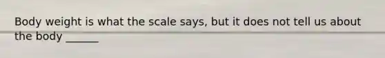Body weight is what the scale says, but it does not tell us about the body ______