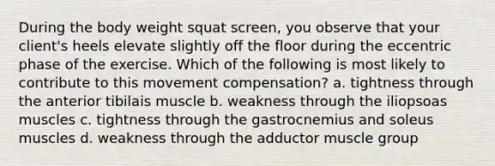 During the body weight squat screen, you observe that your client's heels elevate slightly off the floor during the eccentric phase of the exercise. Which of the following is most likely to contribute to this movement compensation? a. tightness through the anterior tibilais muscle b. weakness through the iliopsoas muscles c. tightness through the gastrocnemius and soleus muscles d. weakness through the adductor muscle group