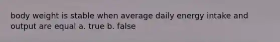 body weight is stable when average daily energy intake and output are equal a. true b. false