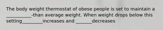 The body weight thermostat of obese people is set to maintain a ___________-than average weight. When weight drops below this setting_________increases and _______decreases