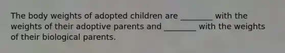 The body weights of adopted children are ________ with the weights of their adoptive parents and ________ with the weights of their biological parents.