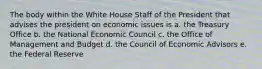 The body within the White House Staff of the President that advises the president on economic issues is a. the Treasury Office b. the National Economic Council c. the Office of Management and Budget d. the Council of Economic Advisors e. the Federal Reserve