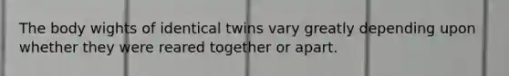 The body wights of identical twins vary greatly depending upon whether they were reared together or apart.