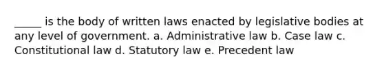 _____ is the body of written laws enacted by legislative bodies at any level of government. a. Administrative law b. Case law c. Constitutional law d. Statutory law e. Precedent law