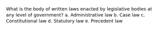 What is the body of written laws enacted by legislative bodies at any level of government? a. Administrative law b. Case law c. Constitutional law d. Statutory law e. Precedent law