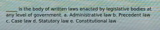 _____ is the body of written laws enacted by legislative bodies at any level of government. a. ​Administrative law b. ​Precedent law c. ​Case law d. ​Statutory law e. ​Constitutional law