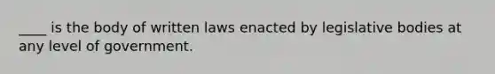 ____ is the body of written laws enacted by legislative bodies at any level of government.