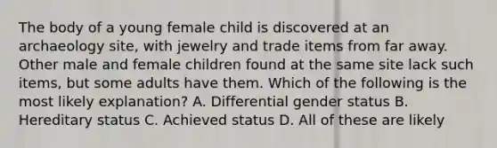 The body of a young female child is discovered at an archaeology site, with jewelry and trade items from far away. Other male and female children found at the same site lack such items, but some adults have them. Which of the following is the most likely explanation? A. Differential gender status B. Hereditary status C. Achieved status D. All of these are likely