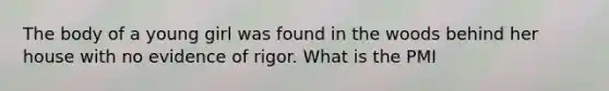 The body of a young girl was found in the woods behind her house with no evidence of rigor. What is the PMI