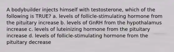 A bodybuilder injects himself with testosterone, which of the following is TRUE? a. levels of follicle-stimulating hormone from the pituitary increase b. levels of GnRH from the hypothalamus increase c. levels of luteinizing hormone from the pituitary increase d. levels of follicle-stimulating hormone from the pituitary decrease