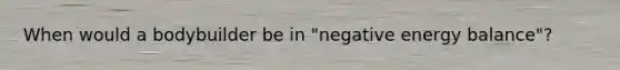 When would a bodybuilder be in "negative energy balance"?